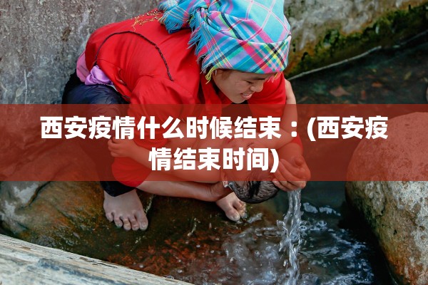 西安疫情什么时候结束︰(西安疫情结束时间)