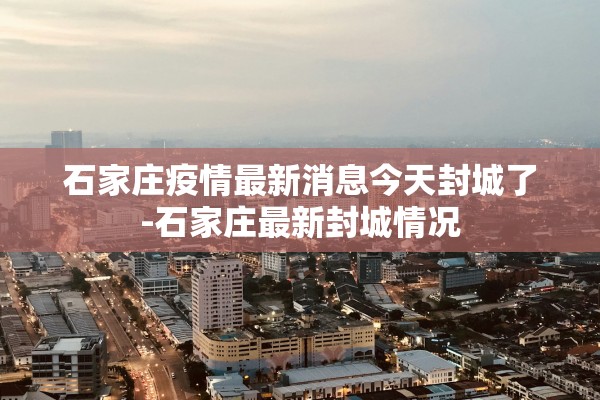 石家庄疫情最新消息今天封城了-石家庄最新封城情况 石家庄疫情最新消息今天封城了-石家庄最新封城情况