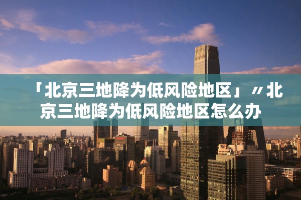 「北京三地降为低风险地区」〃北京三地降为低风险地区怎么办