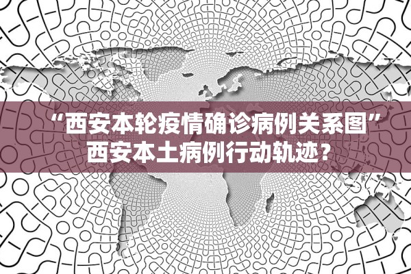 “西安本轮疫情确诊病例关系图” 西安本土病例行动轨迹？