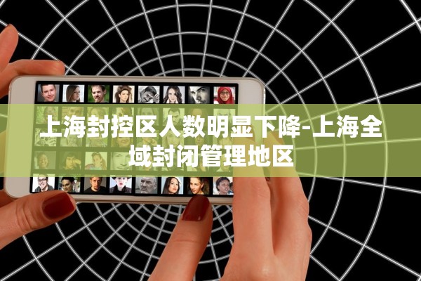 上海封控区人数明显下降-上海全域封闭管理地区 上海封控区人数明显下降-上海全域封闭管理地区