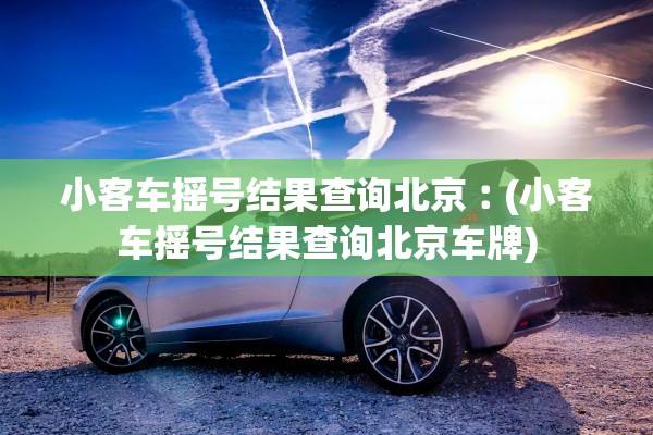 小客车摇号结果查询北京︰(小客车摇号结果查询北京车牌) 小客车摇号结果查询北京︰(小客车摇号结果查询北京车牌)