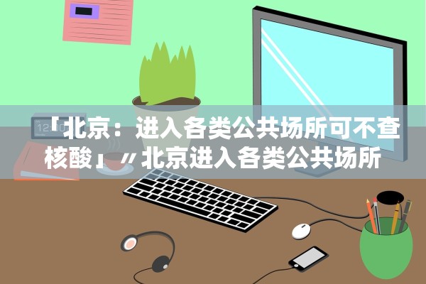 「北京:进入各类公共场所可不查核酸」〃北京进入各类公共场所可不查核酸吗 「北京:进入各类公共场所可不查核酸」〃北京进入各类公共场所可不查核酸吗