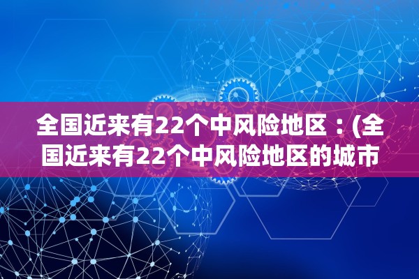 全国近来有22个中风险地区︰(全国近来有22个中风险地区的城市)
