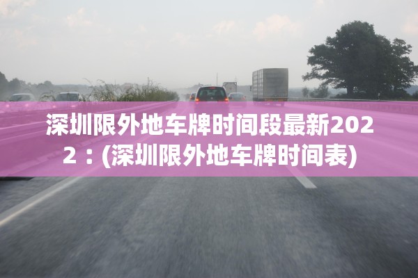 深圳限外地车牌时间段最新2022︰(深圳限外地车牌时间表) 深圳限外地车牌时间段最新2022︰(深圳限外地车牌时间表)