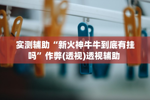 实测辅助“新火神牛牛到底有挂吗	”作弊(透视)透视辅助 
