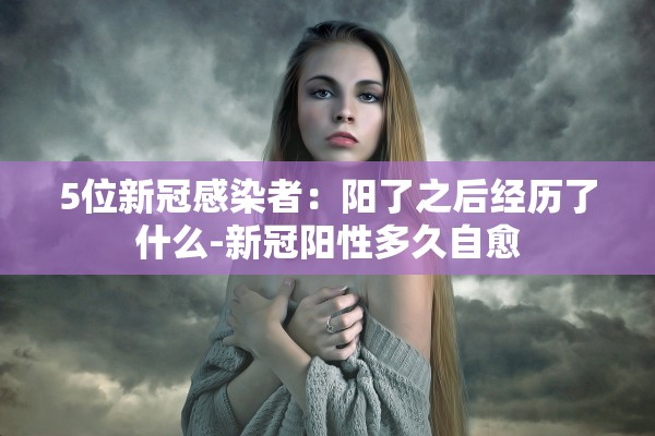 5位新冠感染者：阳了之后经历了什么-新冠阳性多久自愈