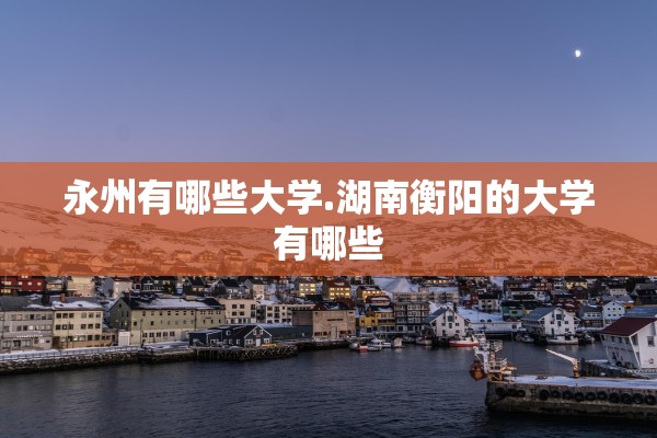 永州有哪些大学.湖南衡阳的大学有哪些 永州有哪些大学.湖南衡阳的大学有哪些