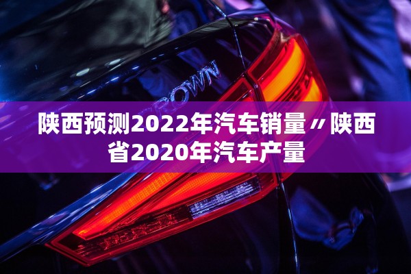 陕西预测2022年汽车销量〃陕西省2020年汽车产量 陕西预测2022年汽车销量〃陕西省2020年汽车产量