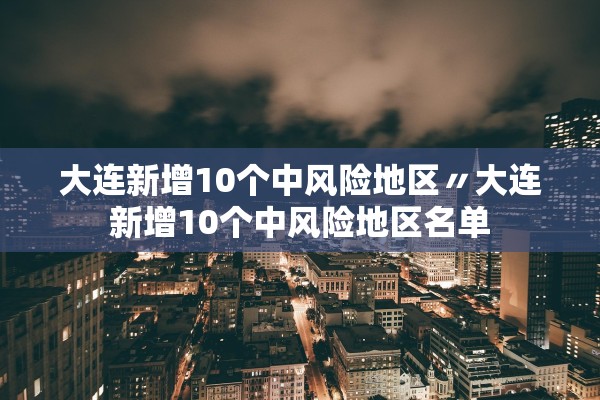 大连新增10个中风险地区〃大连新增10个中风险地区名单 大连新增10个中风险地区〃大连新增10个中风险地区名单