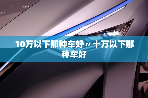 10万以下那种车好〃十万以下那种车好