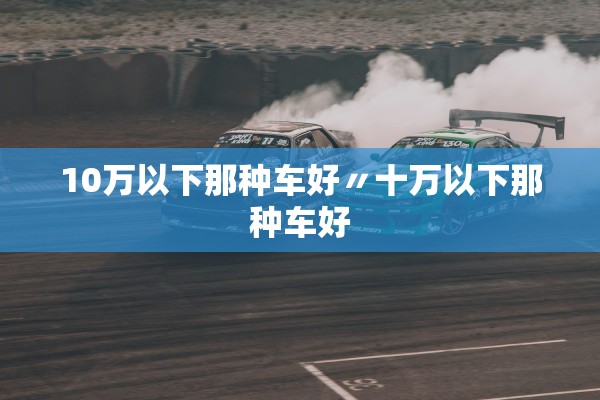 10万以下那种车好〃十万以下那种车好