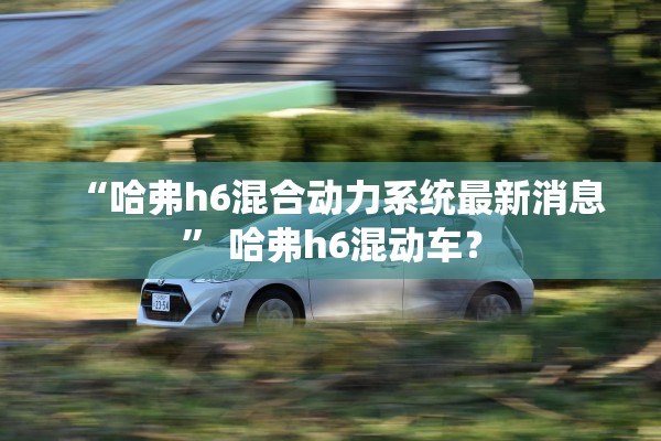 “哈弗h6混合动力系统最新消息	” 哈弗h6混动车？
