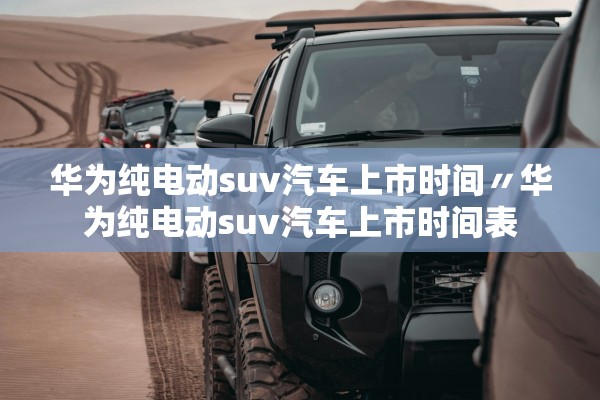 华为纯电动suv汽车上市时间〃华为纯电动suv汽车上市时间表