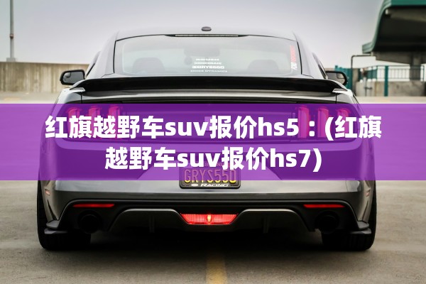 红旗越野车suv报价hs5︰(红旗越野车suv报价hs7)