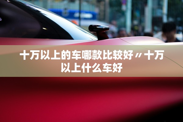 十万以上的车哪款比较好〃十万以上什么车好 十万以上的车哪款比较好〃十万以上什么车好