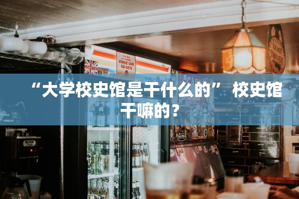 “大学校史馆是干什么的” 校史馆干嘛的？