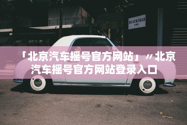 「北京汽车摇号官方网站」〃北京汽车摇号官方网站登录入口 「北京汽车摇号官方网站」〃北京汽车摇号官方网站登录入口