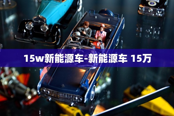 15w新能源车-新能源车 15万 15w新能源车-新能源车 15万