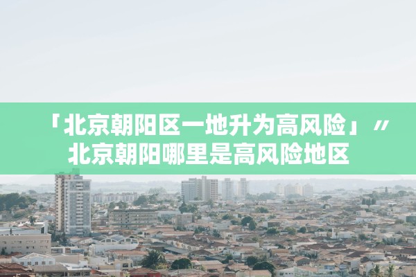 「北京朝阳区一地升为高风险」〃北京朝阳哪里是高风险地区