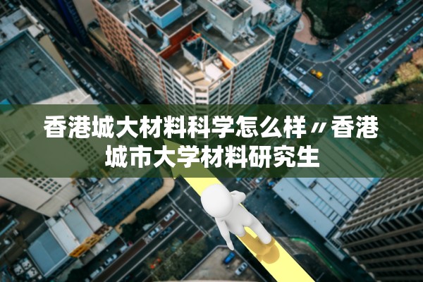 香港城大材料科学怎么样〃香港城市大学材料研究生 香港城大材料科学怎么样〃香港城市大学材料研究生