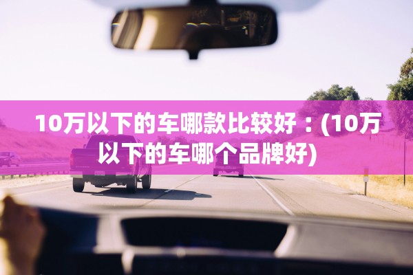 10万以下的车哪款比较好︰(10万以下的车哪个品牌好) 10万以下的车哪款比较好︰(10万以下的车哪个品牌好)