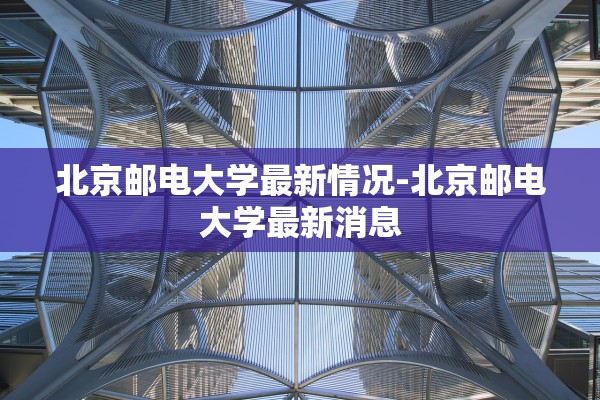 北京邮电大学最新情况-北京邮电大学最新消息 北京邮电大学最新情况-北京邮电大学最新消息