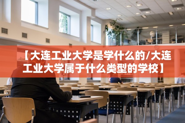 【大连工业大学是学什么的/大连工业大学属于什么类型的学校】 【大连工业大学是学什么的/大连工业大学属于什么类型的学校】