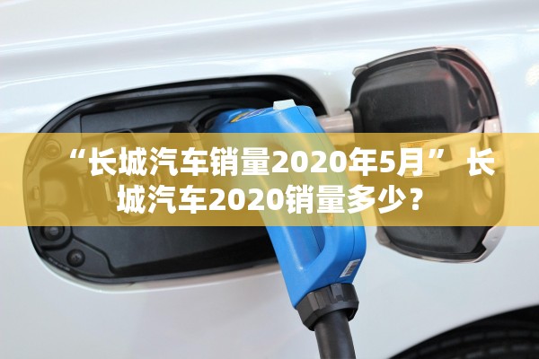 “长城汽车销量2020年5月” 长城汽车2020销量多少？