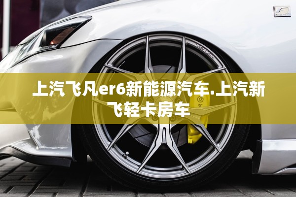 上汽飞凡er6新能源汽车.上汽新飞轻卡房车