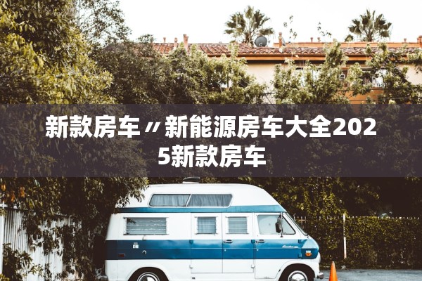 新款房车〃新能源房车大全2025新款房车 新款房车〃新能源房车大全2025新款房车