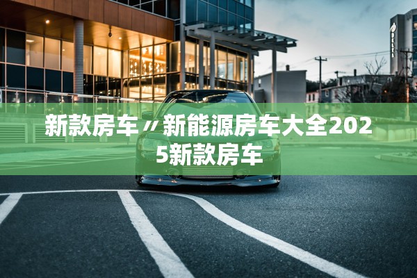 新款房车〃新能源房车大全2025新款房车 新款房车〃新能源房车大全2025新款房车