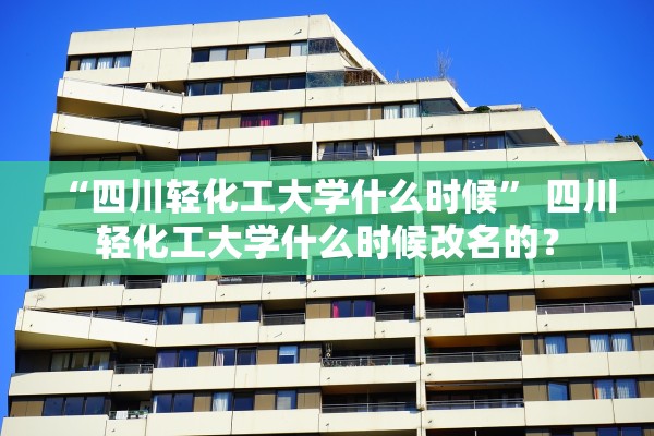 “四川轻化工大学什么时候” 四川轻化工大学什么时候改名的？