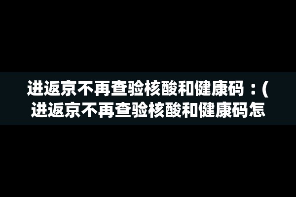 进返京不再查验核酸和健康码︰(进返京不再查验核酸和健康码怎么办)