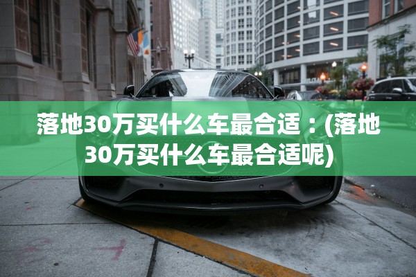 落地30万买什么车最合适︰(落地30万买什么车最合适呢)