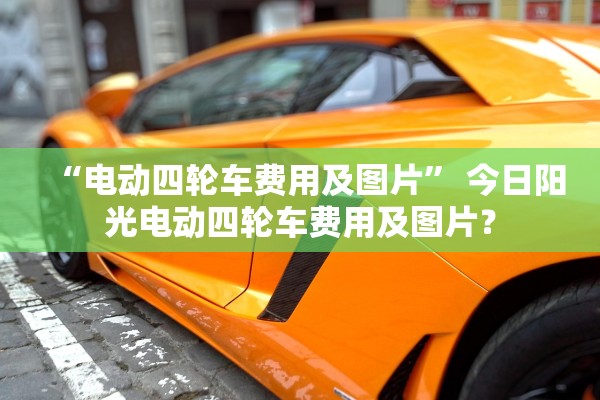 “电动四轮车费用及图片	” 今日阳光电动四轮车费用及图片？