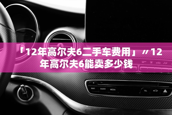 「12年高尔夫6二手车费用」〃12年高尔夫6能卖多少钱