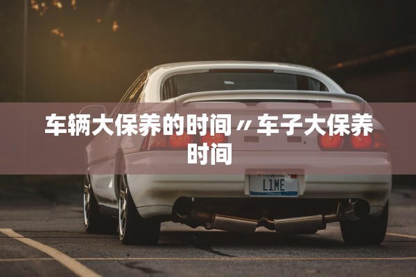车辆大保养的时间〃车子大保养时间 车辆大保养的时间〃车子大保养时间