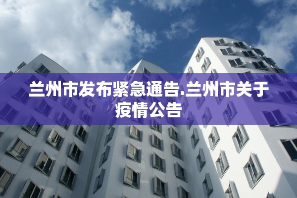 兰州市发布紧急通告.兰州市关于疫情公告 兰州市发布紧急通告.兰州市关于疫情公告