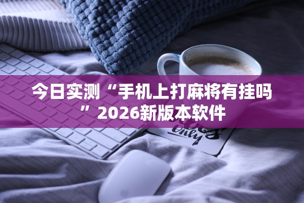 今日实测“手机上打麻将有挂吗”2026新版本软件