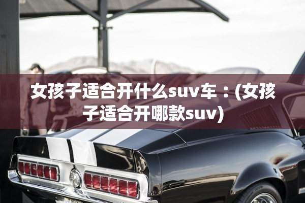 女孩子适合开什么suv车︰(女孩子适合开哪款suv) 女孩子适合开什么suv车︰(女孩子适合开哪款suv)