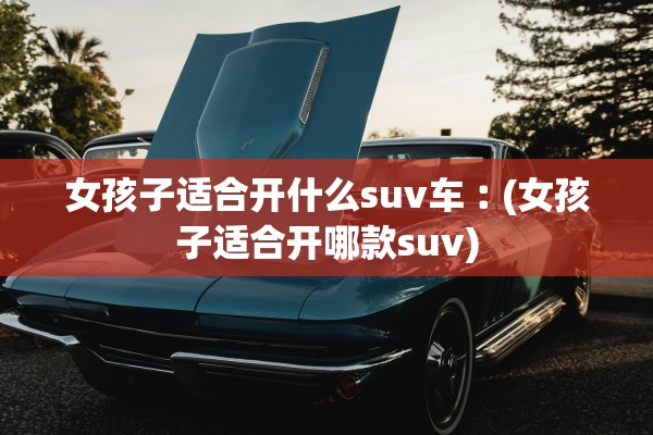 女孩子适合开什么suv车︰(女孩子适合开哪款suv) 女孩子适合开什么suv车︰(女孩子适合开哪款suv)