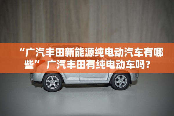 “广汽丰田新能源纯电动汽车有哪些” 广汽丰田有纯电动车吗？