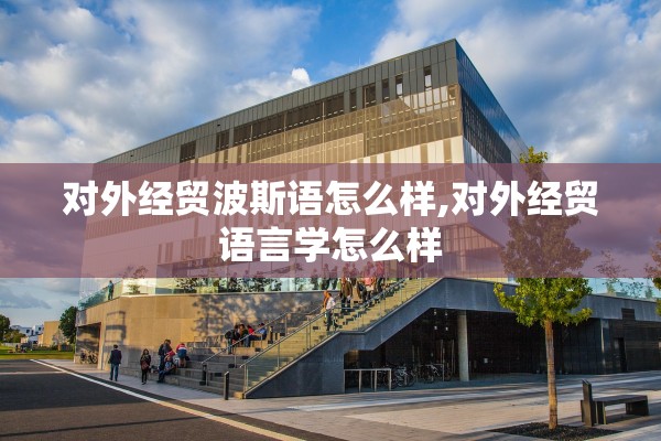 对外经贸波斯语怎么样,对外经贸语言学怎么样 对外经贸波斯语怎么样,对外经贸语言学怎么样