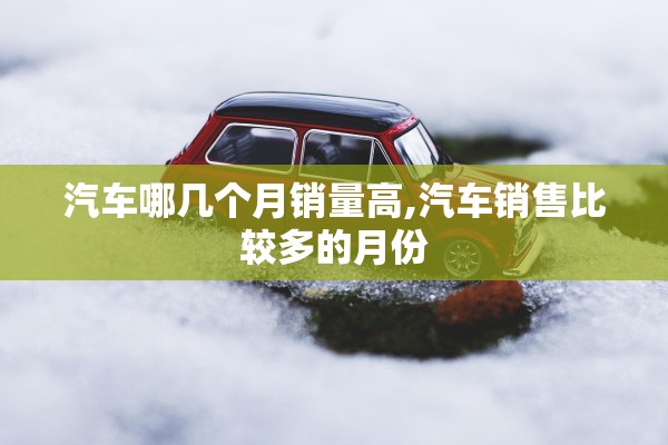 汽车哪几个月销量高,汽车销售比较多的月份 汽车哪几个月销量高,汽车销售比较多的月份