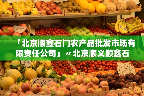 「北京顺鑫石门农产品批发市场有限责任公司」〃北京顺义顺鑫石门市场 「北京顺鑫石门农产品批发市场有限责任公司」〃北京顺义顺鑫石门市场