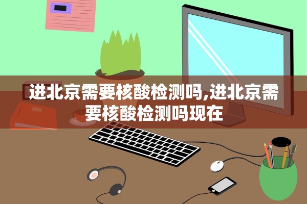 进北京需要核酸检测吗,进北京需要核酸检测吗现在