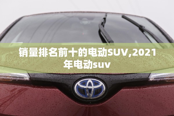销量排名前十的电动SUV,2021年电动suv 销量排名前十的电动SUV,2021年电动suv