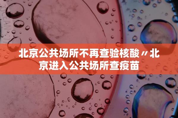 北京公共场所不再查验核酸〃北京进入公共场所查疫苗