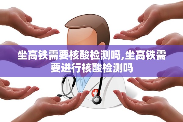 坐高铁需要核酸检测吗,坐高铁需要进行核酸检测吗 坐高铁需要核酸检测吗,坐高铁需要进行核酸检测吗